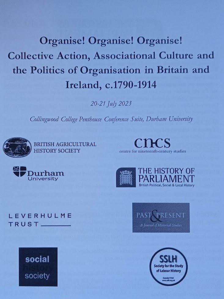 An A4 piece of paper. The title: Organise! Organise! Organise! Collective Action, Associational Culture and the Politics of Organisation in Britain and Ireland, c.1790-1914.
Dates: 20-21 July 2023
Location: Collingwood College Penthouse Conference Suite, Durham University.
Images of sponsors at the bottom: British Agricultural History Society; centre for nineteenth-century studies; Durham University; The History of Parliament; Leverhulme Trust; Past and Present; social society; Society for the study of labour history.