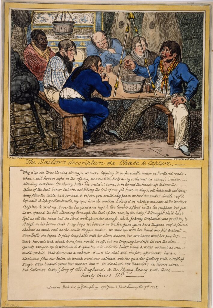 A picture of six men sitting in a room in a ship in scruffy nineteenth-century clothes. There is writing below the image titled The Sailor's description of a Chase & Capture: "Why d'ye see 'twas blowing strong, & we were lopping it in forecastle under in Portland Roads, when a sail hove in sight in the Offing; we saw with half an eye, she was an enemy's cruiser—standing over from Cherbourg, better she could'nt come, so we turned the hands up & drew the splice of the best bower [an anchor], but she not liking the Cut of our jib hove in stays; all hands make sail Ahoy; away flew the cable end for end & before you could say pease we had her under double reef'd top sails & top gallant sails, my eyes how she walked licking it in whole green seas at the Weather Chess tree & canting it over the lee yard arm pigs & live lumber afloat in the lee scuppers but just as we opened the bill standing through the tail of the race, by the holy! I thought she'd have tipt us all the nines but she stood well up under canvass, while Johnny Crapand was grabbing to it nigh on his beam ends so my boys we bowsed in the Lee guns, gave her a Mugian reef & found she had as much sail as she could stagger under, we came up with her hand over fist & about seven Bells she began to play long balls with her stern chasers, but over board went her fore top mast, her sails took aback & she fain would be off, but we twigging her drift let run the clew garnets ranged up to windward & gave her a broadside twixt wind & water as hard as she could suck it that dose was a sickner d—n the shot did she fire afterwards hard a starboard flew our helm & whack went our cathead into her quarter gallery with a hell of surge over board went her mizen mast in dashed our boarders & down came her Colours to the Glory of Old England & the flying Saucy with three hearty Cheers!!!! "— 7 January 1822